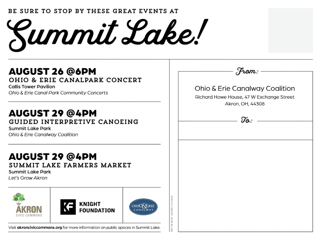 The back of the postcard reads:
First Column:
Be sure to stop by these great events at Summit Lake! August 26 @6pm Ohio & Erie Canal Park Concert Callis Tower Pavilion Ohio & Erie Canal Park Community Concerts August 29 @4pm Guided Interpretive Canoeing Summit Lake Park Ohio & Erie Canalway Coalition August 29 @4pm summit lake farmers market Summit Lake Park Let’s Grow Akron Second Column: From: Ohio & Erie Canalway Coalition Richard Howe House, 47 W Exchange Street Akron, OH, 44308
To:
Footer of postcard: Visit akronciviccommons.org for more information on public spaces in Summit Lake.